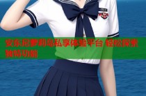 安东尼萝莉岛私享体验平台 轻松探索独特功能