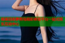 杨幂回春萝莉岛精彩体验平台一站式娱乐互动中心