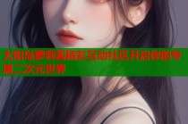 太阳岛萝莉酱精彩互动社区开启你的专属二次元世界