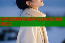 世界巨型萝莉岛探索平台开启奇幻冒险新纪元