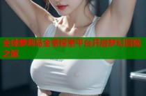全球萝莉岛全景探索平台开启梦幻冒险之旅