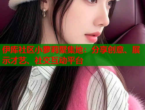 伊库社区小萝莉聚集地：分享创意、展示才艺、社交互动平台  第1张