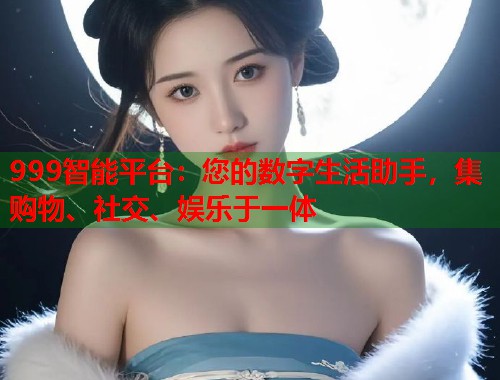 999智能平台：您的数字生活助手，集购物、社交、娱乐于一体  第1张
