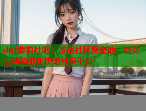 dnf萝莉社吧：游戏社区聚集地，社交互动与游戏攻略分享平台  第1张