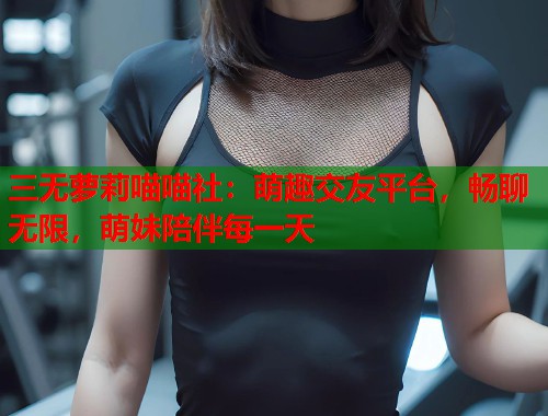 三无萝莉喵喵社：萌趣交友平台，畅聊无限，萌妹陪伴每一天  第2张