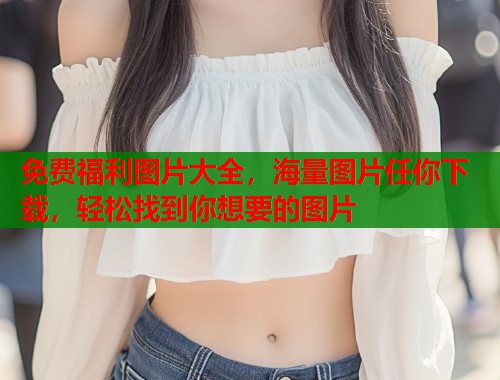 免费福利图片大全，海量图片任你下载，轻松找到你想要的图片  第1张
