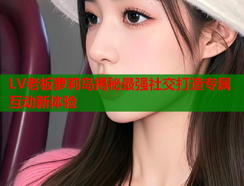 LV老板萝莉岛揭秘最强社交打造专属互动新体验  第1张