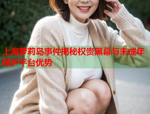 上海萝莉岛事件揭秘权贵黑幕与未成年保护平台优势  第1张