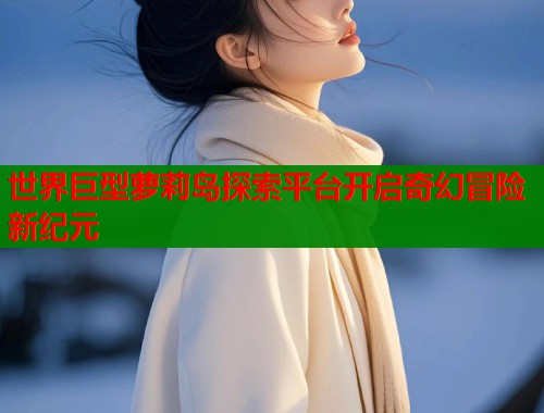 世界巨型萝莉岛探索平台开启奇幻冒险新纪元  第1张
