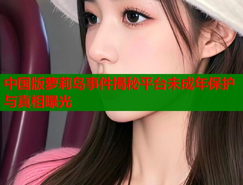 中国版萝莉岛事件揭秘平台未成年保护与真相曝光  第2张