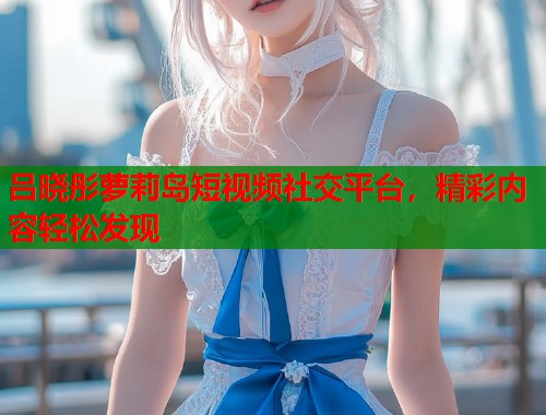 吕晓彤萝莉岛短视频社交平台，精彩内容轻松发现  第2张