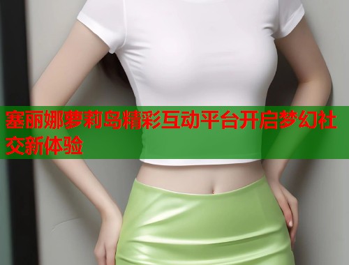 塞丽娜萝莉岛精彩互动平台开启梦幻社交新体验  第2张