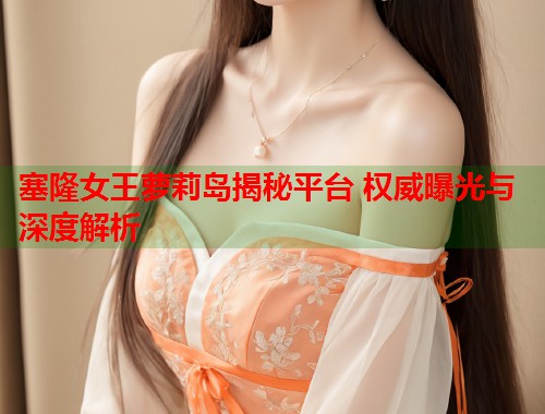 塞隆女王萝莉岛揭秘平台 权威曝光与深度解析  第1张