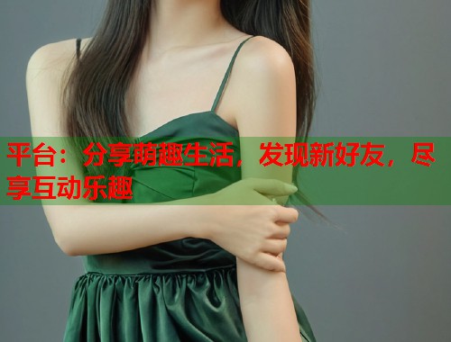 平台：分享萌趣生活，发现新好友，尽享互动乐趣  第1张