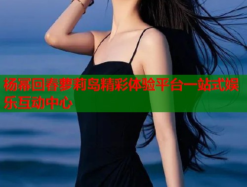 杨幂回春萝莉岛精彩体验平台一站式娱乐互动中心  第1张