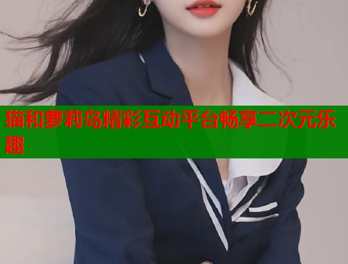 猫和萝莉岛精彩互动平台畅享二次元乐趣  第1张