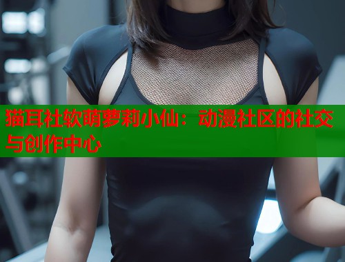 猫耳社软萌萝莉小仙：动漫社区的社交与创作中心  第1张