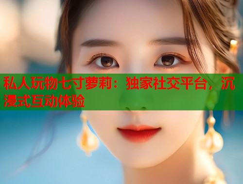 私人玩物七寸萝莉：独家社交平台，沉浸式互动体验  第1张