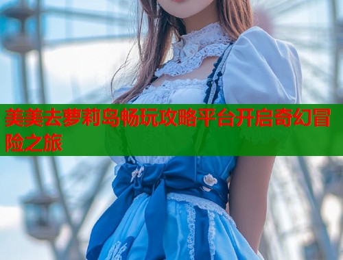美美去萝莉岛畅玩攻略平台开启奇幻冒险之旅  第1张