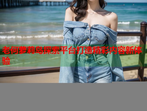老何萝莉岛探索平台打造精彩内容新体验  第1张