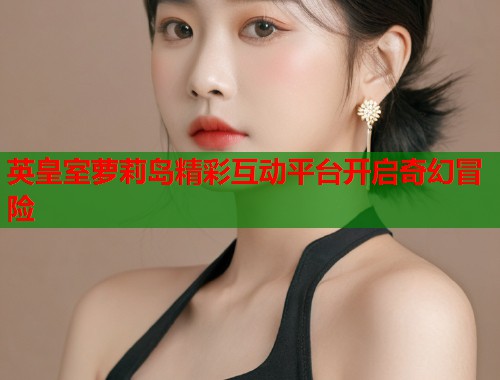 英皇室萝莉岛精彩互动平台开启奇幻冒险  第1张