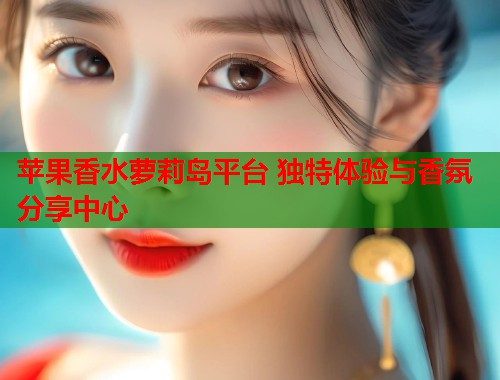 苹果香水萝莉岛平台 独特体验与香氛分享中心  第1张